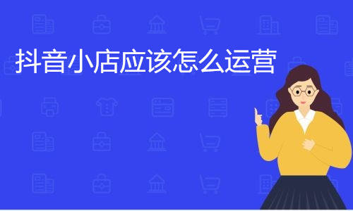 抖音小店应该怎么运营，抖音小店运营技巧